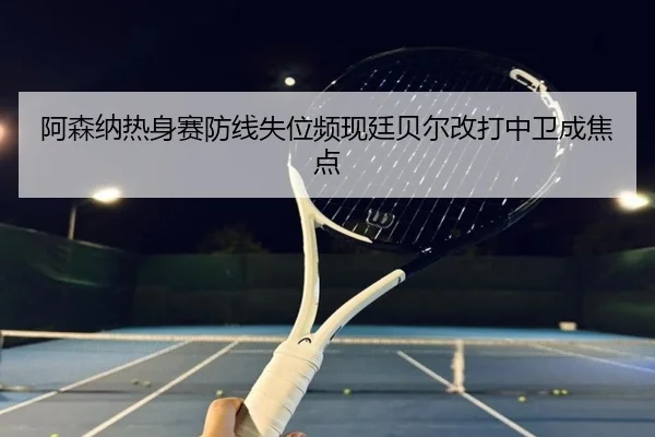 阿森纳热身赛防线失位频现廷贝尔改打中卫成焦点