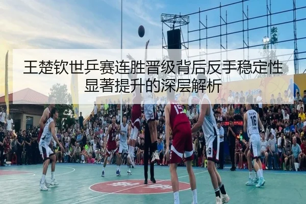 王楚钦世乒赛连胜晋级背后反手稳定性显著提升的深层解析