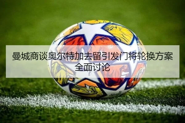 曼城商谈奥尔特加去留引发门将轮换方案全面讨论