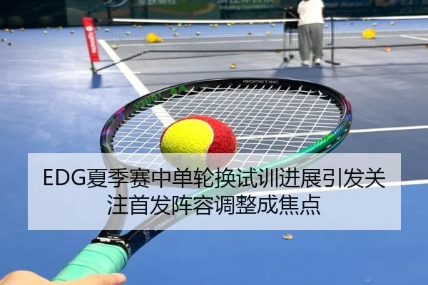 EDG夏季赛中单轮换试训进展引发关注首发阵容调整成焦点