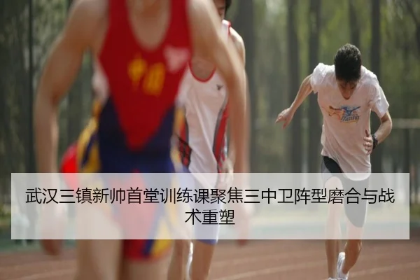 武汉三镇新帅首堂训练课聚焦三中卫阵型磨合与战术重塑